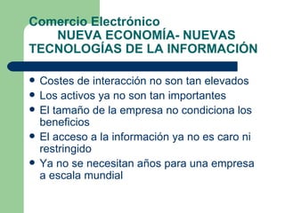 Comercio Electrónico NUEVA ECONOMÍA- NUEVAS TECNOLOGÍAS DE LA INFORMACIÓN Costes de interacción no son tan elevados Los activos ya no son tan importantes El tamaño de la empresa no condiciona los beneficios El acceso a la información ya no es caro ni restringido Ya no se necesitan años para una empresa a escala mundial 
