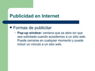 Publicidad en Internet Formas de publicitar Pop-up window:  ventana que se abre sin que sea solicitada cuando accedemos a un sitio web. Puede cerrarse en cualquier momento y puede incluir un vínculo a un sitio web. 