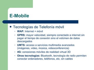 E-Mobile Tecnologías de Telefonía móvil WAP:  Internet + móvil GPRS:  mayor velocidad, siempre conectado a internet sin pagar el tiempo de conexión sino el volúmen de datos descargados UMTS:  acceso a servicios multimedia avanzados (imágenes, video, música, videoconferencia) 4G:  conexiones móviles de realidad virtual 3D Otras tecnologías:  Bluetooth, tecnología de radio permiten conectar ordenadores, teléfonos, etc. sin cables 