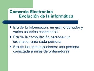 Comercio Electrónico Evolución de la informática Era de la Información: un gran ordenador y varios usuarios conectados Era de la computación personal: un ordenador para cada persona Era de las comunicaciones: una persona conectada a miles de ordenadores 