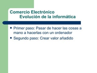 Comercio Electrónico Evolución de la informática Primer paso: Pasar de hacer las cosas a mano a hacerlas con un ordenador Segundo paso: Crear valor añadido 