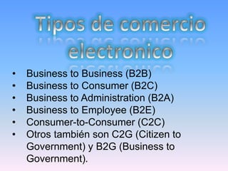 •   Business to Business (B2B)
•   Business to Consumer (B2C)
•   Business to Administration (B2A)
•   Business to Employee (B2E)
•   Consumer-to-Consumer (C2C)
•   Otros también son C2G (Citizen to
    Government) y B2G (Business to
    Government).
 