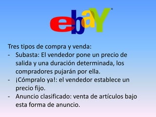 Tres tipos de compra y venda:
- Subasta: El vendedor pone un precio de
   salida y una duración determinada, los
   compradores pujarán por ella.
- ¡Cómpralo ya!: el vendedor establece un
   precio fijo.
- Anuncio clasificado: venta de artículos bajo
   esta forma de anuncio.
 