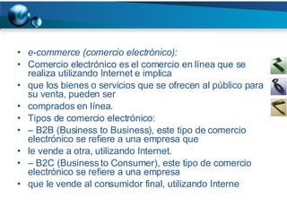 e-commerce (comercio electrónico): Comercio electrónico es el comercio en línea que se realiza utilizando Internet e implica que los bienes o servicios que se ofrecen al público para su venta, pueden ser comprados en línea. Tipos de comercio electrónico: –  B2B (Business to Business), este tipo de comercio electrónico se refiere a una empresa que le vende a otra, utilizando Internet. –  B2C (Business to Consumer), este tipo de comercio electrónico se refiere a una empresa que le vende al consumidor final, utilizando Interne 