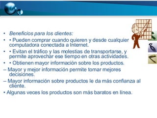 Beneficios para los clientes: •  Pueden comprar cuando quieren y desde cualquier computadora conectada a Internet. •  Evitan el tráfico y las molestias de transportarse, y permite aprovechar ese tiempo en otras actividades. •  Obtienen mayor información sobre los productos. –  Mayor y mejor información permite tomar mejores decisiones. –  Mayor información sobre productos le da más confianza al cliente. •  Algunas veces los productos son más baratos en línea. 