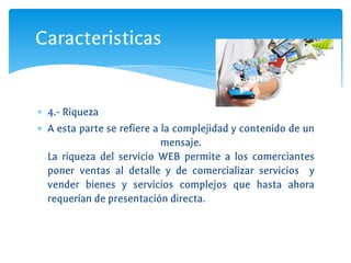 ∗ 4.- Riqueza
∗ A esta parte se refiere a la complejidad y contenido de un
mensaje.
La riqueza del servicio WEB permite a los comerciantes
poner ventas al detalle y de comercializar servicios y
vender bienes y servicios complejos que hasta ahora
requerían de presentación directa.
Caracteristicas
 