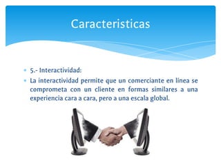 ∗ 5.- Interactividad:
∗ La interactividad permite que un comerciante en línea se
comprometa con un cliente en formas similares a una
experiencia cara a cara, pero a una escala global.
Caracteristicas
 