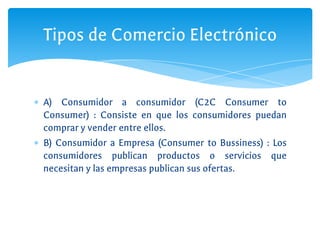 ∗ A) Consumidor a consumidor (C2C Consumer to
Consumer) : Consiste en que los consumidores puedan
comprar y vender entre ellos.
∗ B) Consumidor a Empresa (Consumer to Bussiness) : Los
consumidores publican productos o servicios que
necesitan y las empresas publican sus ofertas.
Tipos de Comercio Electrónico
 