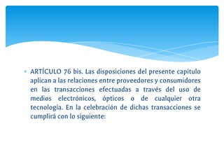 ∗ ARTÍCULO 76 bis. Las disposiciones del presente capítulo
aplican a las relaciones entre proveedores y consumidores
en las transacciones efectuadas a través del uso de
medios electrónicos, ópticos o de cualquier otra
tecnología. En la celebración de dichas transacciones se
cumplirá con lo siguiente:
 