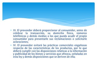 ∗ III. El proveedor deberá proporcionar al consumidor, antes de
celebrar la transacción, su domicilio físico, números
telefónicos y demás medios a los que pueda acudir el propio
consumidor para presentarle sus reclamaciones o solicitarle
aclaraciones;
∗ IV. El proveedor evitará las prácticas comerciales engañosas
respecto de las características de los productos, por lo que
deberá cumplir con las disposiciones relativas a la información
y publicidad de los bienes y servicios que ofrezca, señaladas en
esta ley y demás disposiciones que se deriven de ella;
 