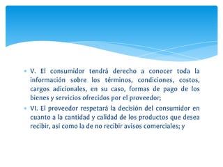 ∗ V. El consumidor tendrá derecho a conocer toda la
información sobre los términos, condiciones, costos,
cargos adicionales, en su caso, formas de pago de los
bienes y servicios ofrecidos por el proveedor;
∗ VI. El proveedor respetará la decisión del consumidor en
cuanto a la cantidad y calidad de los productos que desea
recibir, así como la de no recibir avisos comerciales; y
 
