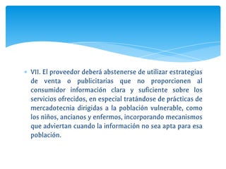 ∗ VII. El proveedor deberá abstenerse de utilizar estrategias
de venta o publicitarias que no proporcionen al
consumidor información clara y suficiente sobre los
servicios ofrecidos, en especial tratándose de prácticas de
mercadotecnia dirigidas a la población vulnerable, como
los niños, ancianos y enfermos, incorporando mecanismos
que adviertan cuando la información no sea apta para esa
población.
 