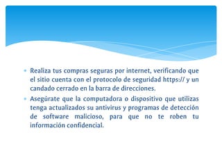 ∗ Realiza tus compras seguras por internet, verificando que
el sitio cuenta con el protocolo de seguridad https:// y un
candado cerrado en la barra de direcciones.
∗ Asegúrate que la computadora o dispositivo que utilizas
tenga actualizados su antivirus y programas de detección
de software malicioso, para que no te roben tu
información confidencial.
 