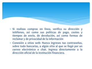 ∗ Si realizas compras en línea, verifica su dirección y
teléfonos, así como sus políticas de pago, costos y
tiempos de envío, de devolución, así como formas de
reclamar y de privacidad de la información
∗ Conexión a sitios web: Nunca ingreses tus contraseñas,
sobre todo bancarias, a algún sitio al que se llegó por un
correo electrónico o chat. Ingresa directamente a la
dirección oficial de la institución financiera.
 