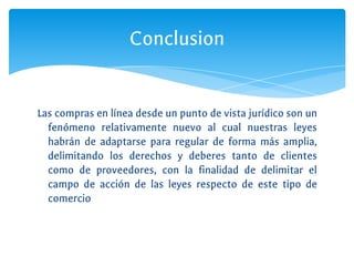 Las compras en línea desde un punto de vista jurídico son un
fenómeno relativamente nuevo al cual nuestras leyes
habrán de adaptarse para regular de forma más amplia,
delimitando los derechos y deberes tanto de clientes
como de proveedores, con la finalidad de delimitar el
campo de acción de las leyes respecto de este tipo de
comercio
Conclusion
 