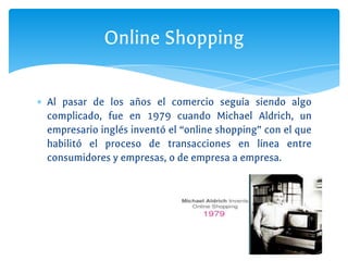 ∗ Al pasar de los años el comercio seguía siendo algo
complicado, fue en 1979 cuando Michael Aldrich, un
empresario inglés inventó el “online shopping” con el que
habilitó el proceso de transacciones en línea entre
consumidores y empresas, o de empresa a empresa.
Online Shopping
 