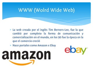 ∗ La web creada por el inglés Tim Berners-Lee, fue la que
cambió por completo la forma de comunicación y
comercialización en el mundo, en los 90 fue la época en la
que el comercio creció
∗ Nace portales como Amazon e Ebay
WWW (Wolrd Wide Web)
 