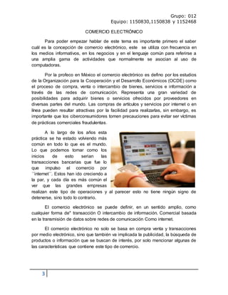Grupo: 012
Equipo: 1150830,1150838 y 1152468
3
COMERCIO ELECTRÓNICO
Para poder empezar hablar de este tema es importante primero el saber
cuál es la concepción de comercio electrónico, este se utiliza con frecuencia en
los medios informativos, en los negocios y en el lenguaje común para referirse a
una amplia gama de actividades que normalmente se asocian al uso de
computadoras.
Por la profeco en México el comercio electrónico es defino por los estudios
de la Organización para la Cooperación y el Desarrollo Económicos (OCDE) como
el proceso de compra, venta o intercambio de bienes, servicios e información a
través de las redes de comunicación. Representa una gran variedad de
posibilidades para adquirir bienes o servicios ofrecidos por proveedores en
diversas partes del mundo. Las compras de artículos y servicios por internet o en
línea pueden resultar atractivas por la facilidad para realizarlas, sin embargo, es
importante que los ciberconsumidores tomen precauciones para evitar ser víctimas
de prácticas comerciales fraudulentas.
A lo largo de los años esta
práctica se ha estado volviendo más
común en todo lo que es el mundo.
Lo que podemos tomar como los
inicios de esto serian las
transacciones bancarias que fue lo
que impulso el comercio por
´´internet´´. Estos han ido creciendo a
la par, y cada día es más común el
ver que las grandes empresas
realizan este tipo de operaciones y al parecer esto no tiene ningún signo de
detenerse, sino todo lo contrario.
El comercio electrónico se puede definir, en un sentido amplio, como
cualquier forma de" transacción O intercambio de información. Comercial basada
en la transmisión de datos sobre redes de comunicación Como internet.
El comercio electrónico no solo se basa en compra venta y transacciones
por medio electrónico, sino que también va implicada la publicidad, la búsqueda de
productos o información que se buscan de interés, por solo mencionar algunas de
las características que contiene este tipo de comercio.
 