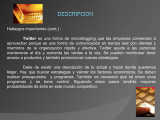 Hallazgos importantes (cont.) : Twitter  es una forma de  microblogging  que las empresas comienzan a aprovechar porque es una forma de comunicación en tiempo real con clientes y miembros de la organización rápida y efectiva. Twitter ayuda a las personas mantenerse al día y aumenta las ventas a la vez. Se pueden monitorear tener acceso a productos y también promocionar nuevas estrategias. Debe de existir una descripción de lo actual y hacia donde queremos llegar. Hay que buscar estrategias y valorar los factores económicos. Se deben realizar presupuestos  y programas. También es necesario que se creen unos programas y se tome control. Siguiendo estos pasos tendrás mayores probabilidades de éxito en este mundo competitivo. 