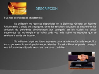 Fuentes de Hallazgos importantes : Se utilizaron los recursos disponibles en la Biblioteca General del Recinto Universitario Colegio de Mayaguez. Entre los recursos utilizados se encuentran los artículos de periódicos almacenados por categoría en los cuales se buscó segmentos de tecnología y se habla cada vez más sobre los negocios que se realizan a través del internet. Se utilizaron algunos libros impresos para la información más específica como por ejemplo enciclopedias especializadas. En estos libros se puede conseguir una información util y a la vez crear una base confiable. 