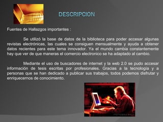 Fuentes de Hallazgos importantes : Se utilizó la base de datos de la biblioteca para poder accesar algunas revistas electrónicas, las cuales se consiguen mensualmente y ayuda a obtener datos recientes para este tema innovador. Ya el mundo cambia constantemente hay que ver de que maneras el comercio electronico se ha adaptado al cambio. Mediante el uso de buscadores de internet y la web 2.0 se pudo accesar información de tesis escritas por profesionales. Gracias a la tecnología y a personas que se han dedicado a publicar sus trabajos, todos podemos disfrutar y enriquecernos de conocimiento. 
