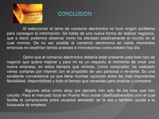 Al seleccionar el tema de comercio electronico no tuve ningún problema para conseguir la información. Se habla de una nueva forma de realizar negocios, que a diario podemos observar como ha afectado positivamente el mundo en el cual vivimos. De no ser posible el comercio electronico en estos momentos entonces no existirían tantos avanzes e innovaciones como existen hoy día. Opino que el comercio electronico debería estar presente para todo tipo de negocio que quiera mejorar y para mí es un requisito al momento de crear una nueva empresa, en estos tiempos que vivimos. Como comprador, he realizado varias compras por internet con el propósito de uso personal o re-venta. Es una excelente conveniencia ya que tiene muchas opciones entre las mas importantes flexibilidad, disponibilidad y todo el tiempo que necesites para analizar y comparar.   Algunos sitios como ebay por ejemplo han sido de los mas que han crecido. Para el mercado local en Puerto Rico existe clasificadosonline.com el cual facilita la compraventa entre usuarios alrededor de la isla y también ayuda a la búsqueda de empleos. 