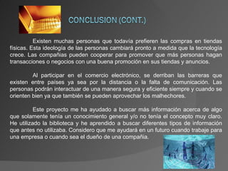 Existen muchas personas que todavía prefieren las compras en tiendas físicas. Esta ideología de las personas cambiará pronto a medida que la tecnología crece. Las compañias pueden cooperar para promover que más personas hagan transacciones o negocios con una buena promoción en sus tiendas y anuncios. Al participar en el comercio electrónico, se derriban las barreras que existen entre países ya sea por la distancia o la falta de comunicación. Las personas podrán interactuar de una manera segura y eficiente siempre y cuando se orienten bien ya que también se pueden aprovechar los malhechores. Este proyecto me ha ayudado a buscar más información acerca de algo que solamente tenía un conocimiento general y/o no tenía el concepto muy claro. He utilizado la biblioteca y he aprendido a buscar diferentes tipos de información que antes no utilizaba. Considero que me ayudará en un futuro cuando trabaje para una empresa o cuando sea el dueño de una compañia. 