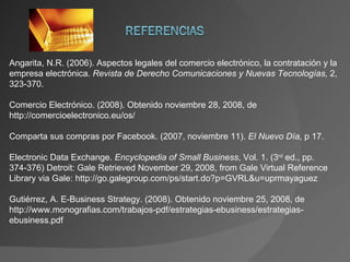 Angarita, N.R. (2006). Aspectos legales del comercio electrónico, la contratación y la empresa electrónica.  Revista de Derecho Comunicaciones y Nuevas Tecnologías,  2, 323-370. Comercio Electrónico. (2008). Obtenido noviembre 28, 2008, de http://comercioelectronico.eu/os/ Comparta sus compras por Facebook. (2007, noviembre 11).  El Nuevo Día , p 17. Electronic Data Exchange.  Encyclopedia of Small Business , Vol. 1. (3 rd  ed., pp. 374-376) Detroit: Gale Retrieved November 29, 2008, from Gale Virtual Reference Library via Gale: http://go.galegroup.com/ps/start.do?p=GVRL&u=uprmayaguez Gutiérrez, A. E-Business Strategy.  (2008). Obtenido noviembre 25, 2008, de http://www.monografias.com/trabajos-pdf/estrategias-ebusiness/estrategias-ebusiness.pdf 