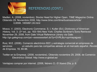 Madlen. A. (2008, noviembre). Stocks Head for Higher Open.  TIME Magazine Online.  Obtenido 29, Noviembre 2008, http://www.time.com/time/business/article/  0,8599 ,1855891,00.html Mosco, V. (2003). Electronic Commerce. S. I. Kutler (Ed.)  Dictionary of American History , Vol. 3. (3 rd  ed., pp. 183-184) New York: Charles Scribner's Sons Retrieved November 29, 2008, from Gale Virtual Reference Library via Gale: http://go.galegroup.com/ps/--ssssssssstart.do?p=GVRL&u=uprmayaguez Ruiz, M.E. (2006). Comercio electrónico B2C y estrategia comercial en empresas de servicios:  un estudio para las compañías aéreas en el mercado español.  Revista de Empresa,  18, 80-96. Twitter en la Empresa. (2008, noviembre). Obtenido noviembre 29, 2008, de Comercio  Electrónico Global: http://www.e-global.es/ Ventajoso comprar por internet. (2006, febrero 2).  El Nuevo Día , p. 6. 