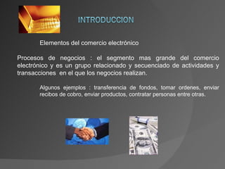 Elementos del comercio electrónico Procesos de negocios : el segmento mas grande del comercio electrónico y es un grupo relacionado y secuenciado de actividades y transacciones  en el que los negocios realizan. Algunos ejemplos : transferencia de fondos, tomar ordenes, enviar  recibos de cobro, enviar productos, contratar personas entre otras. 