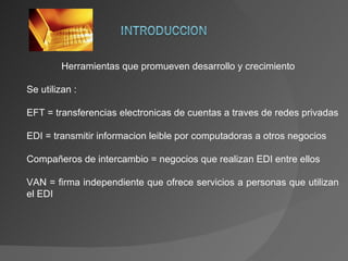 Herramientas que promueven  desarrollo y crecimiento Se utilizan : EFT = transferencias electronicas de cuentas a  traves  de redes privadas EDI = transmitir informacion leible por computadoras a otros negocios Compañeros de intercambio = negocios que realizan EDI entre ellos VAN = firma independiente que ofrece servicios a personas que utilizan el EDI 