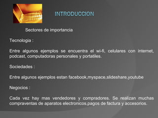 Sectores de importancia Tecnologia :  Entre algunos ejemplos se encuentra el wi-fi, celulares con internet, podcast, computadoras personales y portatiles. Sociedades : Entre algunos ejemplos estan facebook,myspace,slideshare,youtube Negocios : Cada vez hay mas vendedores y compradores. Se realizan muchas compraventas de aparatos electronicos,pagos de factura y accesorios. 