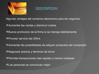 Algunas ventajas del comercio electronico para los negocios: Aumentar las ventas y disminuir costos Buena promocion de la firma si se maneja debidamente Proveer servicio las 24hrs. Aumentar las posibilidades de adquirir productos del comprador Negocear precios y terminos de envio Permite transacciones mas rapidas y menos costosas Las personas se comunican mejor 