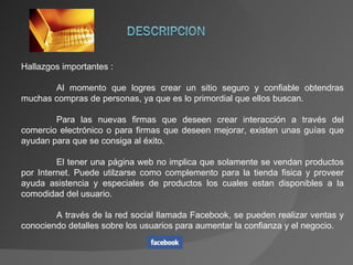 Hallazgos importantes : Al momento que logres crear un sitio seguro y confiable obtendras muchas compras de personas, ya que es lo primordial que ellos buscan. Para las nuevas firmas que deseen crear interacción a través del comercio electrónico o para firmas que deseen mejorar, existen unas guías que ayudan para que se consiga al éxito. El tener una página web no implica que solamente se vendan productos por Internet. Puede utilzarse como complemento para la tienda fisica y proveer ayuda asistencia y especiales de productos los cuales estan disponibles a la comodidad del usuario. A través de la red social llamada Facebook, se pueden realizar ventas y conociendo detalles sobre los usuarios para aumentar la confianza y el negocio. 