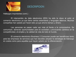Hallazgos importantes (cont.) : El intercambio de data electronico (EDI) ha sido la clave al exito al comercio electrónico ya que tiene ciertos estandares y lenguajes alternos. Muchas compañias han optado por hacer esto ya que ahorra tiempo y dinero. Las personas se pasan cada vez más al frente a la computadora. Se comunican, abriendo oportunidades para la sociedad y provocando cambios en la competitividad, el empleo y la calidad de vida de todo el mundo. El comercio electrónico Business 2 Consumer puede ser beneficioso tanto para las empresas de servicios que han decidido adoptar la estrategia de liderazgo en costos como para aquellas que hayan optado por la diferenciación. 