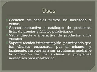 Creación de canales nuevos de mercadeo y ventas.  Acceso interactivo a catálogos de productos, listas de precios y folletos publicitarios Venta directa e interactiva de productos a los clientes. Soporte técnico ininterrumpido, permitiendo que los clientes encuentren por sí mismos, y fácilmente, respuestas a sus problemas mediante la obtención de los archivos y programas necesarios para resolverlos. 