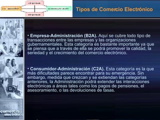 Tipos de Comercio Electrónico Empresa-Administración (B2A).  Aquí se cubre todo tipo de transacciones entre las empresas y las organizaciones gubernamentales. Esta categoría es bastante importante ya que se piensa que a través de ella se podrá promover la calidad, la seriedad y el crecimiento del comercio electrónico. Consumidor-Administración (C2A).  Esta categoría es la que más dificultades parece encontrar para su emergencia. Sin embargo, medida que crezcan y se extiendan las categorías anteriores, la Administración podrá extender las interacciones electrónicas a áreas tales como los pagos de pensiones, el asesoramiento, o las devoluciones de tasas. 