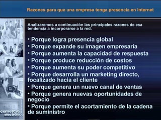 Razones para que una empresa tenga presencia en Internet Analizaremos a continuación las principales razones de esa tendencia a incorporarse a la red. Porque logra presencia global Porque expande su imagen empresaria Porque aumenta la capacidad de respuesta Porque produce reducción de costos  Porque aumenta su poder competitivo Porque desarrolla un marketing directo,  focalizado hacia el cliente Porque genera un nuevo canal de ventas Porque genera nuevas oportunidades de  negocio Porque permite el acortamiento de la cadena  de suministro   