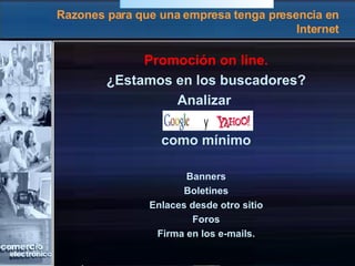 Razones para que una empresa tenga presencia en Internet Promoción on line. ¿Estamos en los buscadores? Analizar  como mínimo Banners Boletines Enlaces desde otro sitio Foros Firma en los e-mails. 