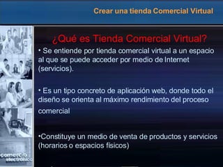 Crear una tienda Comercial Virtual ¿Qué es Tienda Comercial Virtual? Se entiende por tienda comercial virtual a un espacio al que se puede acceder por medio de Internet (servicios). Es un tipo concreto de aplicación web, donde todo el diseño se orienta al máximo rendimiento del proceso comercial   Constituye un medio de venta de productos y servicios (horarios o espacios físicos) 