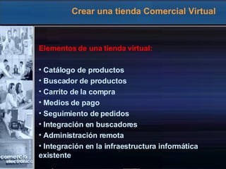Crear una tienda Comercial Virtual Elementos de una tienda virtual: Catálogo de productos Buscador de productos Carrito de la compra Medios de pago Seguimiento de pedidos Integración en buscadores Administración remota Integración en la infraestructura informática  existente 