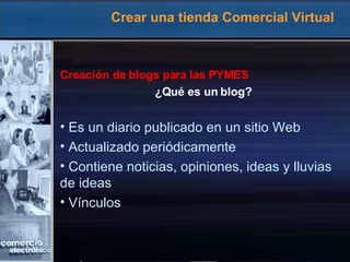 Crear una tienda Comercial Virtual Creación de blogs para las PYMES ¿Qué es un blog? Es un diario publicado en un sitio Web Actualizado periódicamente Contiene noticias, opiniones, ideas y lluvias  de ideas Vínculos 