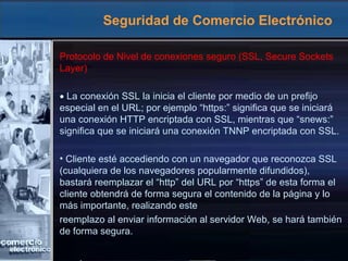 Seguridad de Comercio Electrónico Protocolo de Nivel de conexiones seguro (SSL, Secure Sockets Layer)  La conexión SSL la inicia el cliente por medio de un prefijo especial en el URL; por ejemplo “https:” significa que se iniciará una conexión HTTP encriptada con SSL, mientras que “snews:” significa que se iniciará una conexión TNNP encriptada con SSL. Cliente esté accediendo con un navegador que reconozca SSL (cualquiera de los navegadores popularmente difundidos), bastará reemplazar el “http” del URL por “https” de esta forma el cliente obtendrá de forma segura el contenido de la página y lo más importante, realizando este reemplazo al enviar información al servidor Web, se hará también de forma segura. 