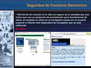 Seguridad de Comercio Electrónico Otra forma de conocer si un sitio es seguro es el candado que nos indica que usa un protocolo de encriptación para transferencia de datos, el candado se ubica en el navegador puede ser en la parte superior o inferior esto dependerá de navegador que se este utilizando. Ejemplos: 