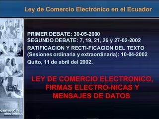 Ley de Comercio Electrónico en el Ecuador PRIMER DEBATE: 30-05-2000 SEGUNDO DEBATE: 7, 19, 21, 26 y 27-02-2002 RATIFICACION Y RECTI-FICACION DEL TEXTO (Sesiones ordinaria y extraordinaria): 10-04-2002 Quito, 11 de abril del 2002. LEY DE COMERCIO ELECTRONICO, FIRMAS ELECTRO-NICAS Y MENSAJES DE DATOS   
