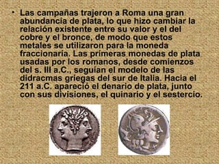 Las campañas trajeron a Roma una gran abundancia de plata, lo que hizo cambiar la relación existente entre su valor y el del cobre y el bronce, de modo que estos metales se utilizaron para la moneda fraccionaria. Las primeras monedas de plata usadas por los romanos, desde comienzos del s. III a.C., seguían el modelo de las didracmas griegas del sur de Italia. Hacia el 211 a.C. apareció el denario de plata, junto con sus divisiones, el quinario y el sestercio.   