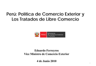 Perú: Política de Comercio Exterior y
  Los Tratados de Libre Comercio




               Eduardo Ferreyros
        Vice Ministro de Comercio Exterior

                 4 de Junio 2010
                                             1
 