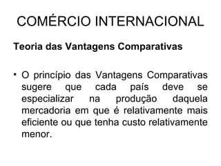 COMÉRCIO INTERNACIONAL Teoria das Vantagens Comparativas O princípio das Vantagens Comparativas sugere que cada país deve se especializar na produção daquela mercadoria em que é relativamente mais eficiente ou que tenha custo relativamente menor. 
