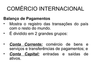 COMÉRCIO INTERNACIONAL Balanço de Pagamentos Mostra o registro das transações do país com o resto do mundo. É dividido em 2 grandes grupos: Conta Corrente:  comércio de bens e serviços e transferências de pagamentos; e Conta Capital:  entradas e saídas de ativos. 