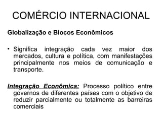 COMÉRCIO INTERNACIONAL Globalização e Blocos Econômicos Significa integração cada vez maior dos mercados, cultura e política, com manifestações principalmente nos meios de comunicação e transporte. Integração Econômica:  Processo político entre governos de diferentes países com o objetivo de reduzir parcialmente ou totalmente as barreiras comerciais 